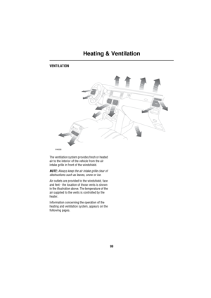 Page 100Heating & Ventilation
99
H eating & Ve ntilationVENTILATION
The ventilation system provides fresh or heated 
air to the interior of the vehicle from the air 
intake grille in front of the windshield. 
NOTE: Always keep the air intake grille clear of 
obstructions such as leaves, snow or ice.
Air outlets are provided to the windshield, face 
and feet - the location of those vents is shown 
in the illustration above. The temperature of the 
air supplied to the vents is controlled by the 
heater....