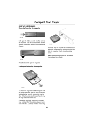 Page 25Compact Disc Player
22
COMPACT DISC CHANGER
Removing/inserting the magazine
Fully open the sliding cover to insert or remove 
the magazine. Keep the cover closed at all other 
times to prevent dust and dirt from entering the 
changer.
Press the button to eject the magazine.
Loading and unloading the magazine
To unload the magazine, hold the magazine with 
the arrow uppermost, pull out each tray in turn, 
holding the tray securely so as not to drop the 
disc. Unload one disc at a time and handle only 
the...