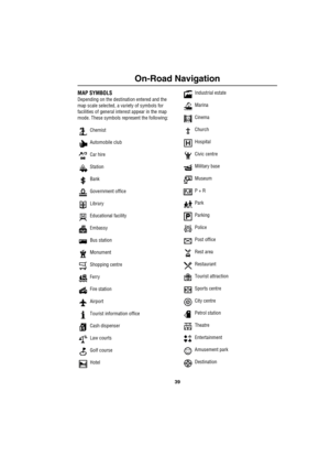 Page 4239
On-Road Navigation
MAP SYMBOLS
Depending on the destination entered and the 
map scale selected, a variety of symbols for 
facilities of general interest appear in the map 
mode. These symbols represent the following:
 Chemist
 Automobile club
 Car hire
 Station
 Bank
 Government office
 Library
 Educational facility
 Embassy
 Bus station
 Monument
 Shopping centre
 Ferry
 Fire station
 Airport
 Tourist information office
 Cash dispenser
 Law courts
 Golf course
 Hotel Industrial estate
 Marina...