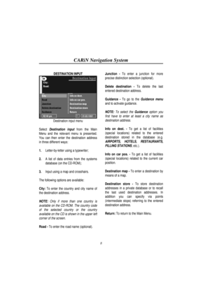 Page 13CARiN Navigation System
8
DESTINATION INPUT
Destination input menu
Select 
Destination input from the Main
Menu and the relevant menu is presented.
You can then enter the destination address
in three different ways:
1.
 Letter-by-letter using a typewriter;
2.
 A list of data entries from the systems
database (on the CD-ROM);
3.
 Input using a map and crosshairs.
The following options are available:
City: To enter the country and city name of
the destination address.
NOTE: Only if more than one country...