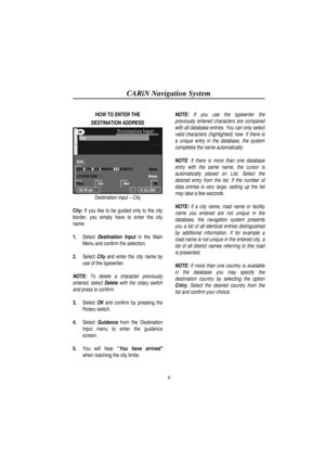 Page 14CARiN Navigation System
9
HOW TO ENTER THE
DESTINATION ADDRESS
Destination input – City
City: If you like to be guided only to the city
border, you simply have to enter the city
name:
1.
 Select Destination Input in the Main
Menu and confirm the selection.
2.
 Select City and enter the city name by
use of the typewriter.
NOTE: To delete a character previously
entered, select Delete with the rotary switch
and press to confirm.
3. Select OK and confirm by pressing the
Rotary switch.
4.
 Select Guidance...