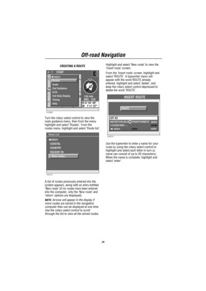 Page 21Off-road Navigation
20
CREATING A ROUTE
H3368
130 mls
BRG   235˚ Forward 50y 1     START
N 51 44 00W 1 11 57
TON
4074
44
WITNEY34
4142 KIDLINGTON
OXFORDWHEATLEY
ABINGDON40
  return
Routes
Scale
End Guidance
GoTo
Full Data Display
Timing
Help
Turn the rotary select control to view the
main guidance menu, then from the menu
highlight and select’Routes’. From the
routes menu, highlight and select’Route list’.
H3072
Route List
 return
COASTAL 
COUNTRY 
HOLIDAY 05 
>New route<
A list of routes previously...