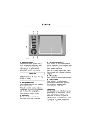 Page 6Controls
5
1. Navigation display
The navigation system operates using a
series of menus and map screens, which
appear on the liquid crystal display.
Illumination for the display will dim
automatically for night time viewing.
IMPORTANT
DO NOT push or rub the screen. This may
damage the display.
2. Rotary select control
Use to make all selections when operating
the navigation system.
Rotate the control to scroll up or down a
vertical menu, or across a horizontal menu,
until the chosen item is highlighted....