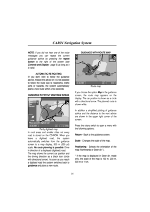 Page 21CARiN Navigation System
16
NOTE: If you did not hear one of the voice
messages you can repeat the current
guidance advice by pressing the repeat
button to the right of the screen (see
Controls and Display - page 5) as long as it
is valid.
AUTOMATIC RE-ROUTING
IIf you dont wish to follow the guidance
advice, missed the advice or it is not possible
to follow the route due to roadworks, traffic
jams or hazards, the system automatically
plans a new route within a few seconds
GUIDANCE IN PARTLY DIGITISED...
