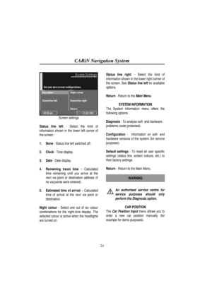 Page 29CARiN Navigation System
24
Screen settings
Status line left - Select the kind of
information shown in the lower left corner of
the screen:
1.
 None - Status line left switched off.
2.
 Clock - Time display.
3.
 Date - Date display.
4.
 Remaining travel time – Calculated
time remaining until you arrive at the
next via point or destination address (if
no via points were entered) .
5.
 Estimated time of arrival – Calculated
time of arrival at the next via point or
destination.
Night colour - Select one out...