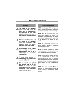 Page 6CARiN Navigation System
1
The usage of the navigation
system does NOT exempt the
driver from his responsibilities.
Pay attention to the local traffic
regulations. Watching the road is
more important than watching the
screen.
If the current traffic situation and
the advice or the navigation
system is in contradiction, traffic
regulations always have priority
over advice given by the system.
We recommend you to change
system settings or enter new
destinations only when the car is
not moving or let it be...