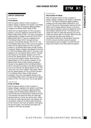 Page 264BLOWER CONTROLS
1
ETM   K1
1995 RANGE ROVER
ELECTRICAL TROUBLESHOOTING MANUAL
CIRCUIT OPERATION
Front Blower
With the Ignition Switch (X134) in position II,
battery voltage is applied to the Ignition Load Relay
(K127). The relay is energized, applying battery
voltage to the Blower Motor Relay (K188).
When the Fan Speed Switch (X179) is turned to
position I, ground is applied to terminal 85 of the
Blower Motor Relay (K188). The relay is energized,
applying battery voltage to terminal 2 of the Front
Blower...