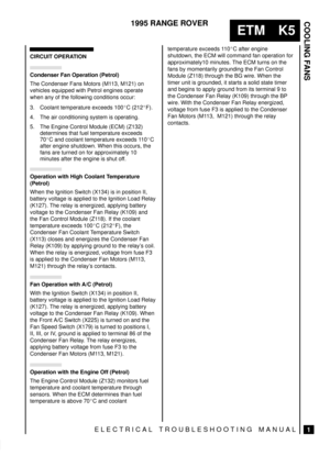 Page 300COOLING FANS
1
ETM K5
1995 RANGE ROVER
ELECTRICAL TROUBLESHOOTING MANUAL
CIRCUIT OPERATION
Condenser Fan Operation (Petrol)
The Condenser Fans Motors (M113, M121) on
vehicles equipped with Petrol engines operate
when any of the following conditions occur:
3. Coolant temperature exceeds 100C (212F).
4. The air conditioning system is operating.
5. The Engine Control Module (ECM) (Z132)
determines that fuel temperature exceeds
70C and coolant temperature exceeds 110C
after engine shutdown. When this...