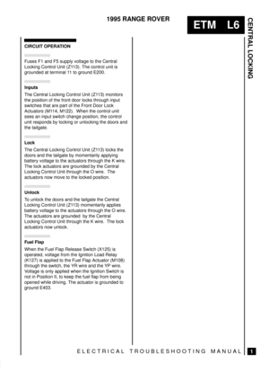 Page 335CENTRAL LOCKING
1
ETM L6
1995 RANGE ROVER
ELECTRICAL TROUBLESHOOTING MANUAL
CIRCUIT OPERATION
Fuses F1 and F5 supply voltage to the Central
Locking Control Unit (Z113). The control unit is
grounded at terminal 11 to ground E200.


The Central Locking Control Unit (Z113) monitors
the position of the front door locks through input
switches that are part of the Front Door Lock
Actuators (M114, M122).  When the control unit
sees an input switch change position, the control
unit responds by locking or...