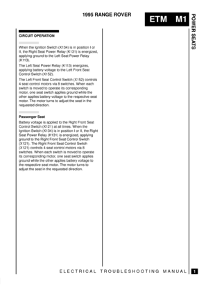Page 351POWER SEATS
1
ETM M1
1995 RANGE ROVER
ELECTRICAL TROUBLESHOOTING MANUAL
CIRCUIT OPERATION
When the Ignition Switch (X134) is in position I or
II, the Right Seat Power Relay (K131) is energized,
applying ground to the Left Seat Power Relay
(K113).
The Left Seat Power Relay (K113) energizes,
applying battery voltage to the Left Front Seat
Control Switch (X152).
The Left Front Seat Control Switch (X152) controls
4 seat control motors via 8 switches. When each
switch is moved to operate its corresponding...