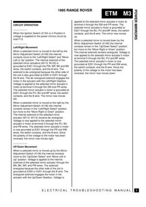 Page 368POWER MIRRORS
1
ETM M3
1995 RANGE ROVER
ELECTRICAL TROUBLESHOOTING MANUAL
CIRCUIT OPERATION
When the Ignition Switch (X134) is in Position II,
voltage is supplied to the power mirrors circuit by
fuse F15.
Left/Right Movement
When a selected mirror is moved to the left by the
Mirror Adjustment Switch (X146) the internal
contacts move to the ªLeft/Right Selectº and ªMove
Left or Upº position. The internal solenoid of the
selected mirror actuators (M115, M123) is
grounded at E201 through the PW, WP, BK and...