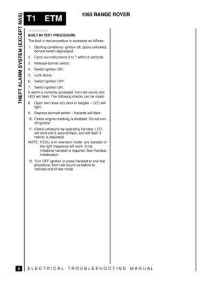 Page 445THEFT ALARM SYSTEM (EXCEPT NAS)
4
T1 ETM
1995 RANGE ROVER
ELECTRICAL TROUBLESHOOTING MANUA L
BUILT IN TEST PROCEDURE
The built in test procedure is accessed as follows:
1. Starting conditions: ignition off, doors unlocked,
bonnet switch depressed.
2. Carry out instructions 3 to 7 within 8 seconds.
3. Release bonnet switch.
4. Switch ignition ON.
5. Lock doors.
6. Switch ignition OFF.
7. Switch ignition ON.
If alarm is correctly accessed, horn will sound and
LED will flash. The following checks can be...