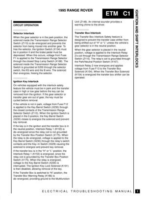 Page 65IGNITION AND SHIFT INTERLOCKS
1
ETM   C1
1995 RANGE ROVER
ELECTRICAL TROUBLESHOOTING MANUAL
CIRCUIT OPERATION
Selector Interlock
When the gear selector is in the park position, the
solenoid inside the Transmission Range Selector
Switch (Z110) is de±energized and prevents the
selector from being moved into another gear. To
free the selector, the Ignition Switch (X134) must
be in position II and the brake pedal must be
depressed. When this occurs, voltage from Fuse
F1 is applied to the Transmission Range...