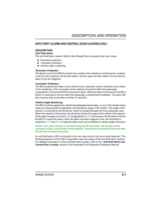 Page 26DESCRIPTION AND OPERATION
RANGE ROVER 4.1
DE SCRIP TION AND OPERATIONANTI-THEFT ALARM AND CENTRAL DOOR LOCKING (CDL)
DESCRIPTION
Anti-Theft Alarm
The anti-theft alarm system fitted to New Range Rover consists three main areas:
Perimetric protection.
Volumetric protection.
Vehicle angle monitoring.
Perimetric Protection
The Body Control Unit (BCU) protects the outside of the vehicle by monitoring the condition 
of all four door switches, the bonnet switch, and the upper tail door switch and sounds the...