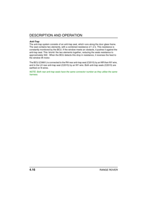 Page 41DESCRIPTION AND OPERATION
4.16RANGE ROVER
Anti-Trap
The anti-trap system consists of an anti-trap seal, which runs along the door glass frame. 
The seal contains two elements, with a combined resistance of 1.2 k. This resistance is 
constantly monitored by the BCU. If the window meets an obstacle, it pushes it against the 
anti-trap seal. This shorts the two elements together, reducing the seals resistance to 
approximately 500 . When the BCU detects this drop in resistance, it reverses the feed to 
the...