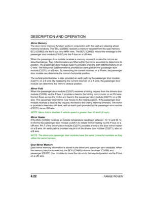 Page 47DESCRIPTION AND OPERATION
4.22RANGE ROVER
Mirror Memory
The door mirror memory function works in conjunction with the seat and steering wheel 
memory functions. The BCU (C0660) receives a memory request from the seat memory 
ECU (C0862) via the K-bus on a WRY wire. The BCU (C0660) relays this message to the 
passenger door module (C2057) via the P-bus on a UR wire.
When the passenger door module receives a memory request it moves the mirrors as 
described above. Two potentiometers are fitted within the...