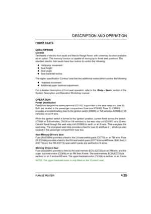 Page 50DESCRIPTION AND OPERATION
RANGE ROVER 4.25
FRONT SEATS
DESCRIPTION
General
Two levels of electric front seats are fitted to Range Rover, with a memory function available 
as an option. The memory function is capable of storing up to three seat positions. The 
standard electric front seats have four motors to control the following:
Horizontal movement
Seat height
Seat angle
Seat backrest recline.
The higher specification Contour seat has two additional motors which control the following:
Headrest...