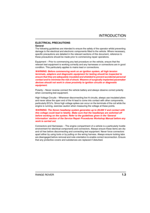 Page 8INTRODUCTION
RANGE ROVER 1.3
ELECTRICAL PRECAUTIONS
General
The following guidelines are intended to ensure the safety of the operator whilst preventing 
damage to the electrical and electronic components fitted to the vehicle. Where necessary, 
specific precautions are detailed in the relevant sections of this document, reference to 
these precautions should be made prior to commencing repair operations.
Equipment – Prior to commencing any test procedure on the vehicle, ensure that the 
relevant test...