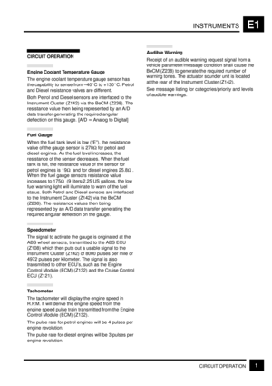Page 106INSTRUMENTSE1
CIRCUIT OPERATION1
CIRCUIT OPERATION
Engine Coolant Temperature Gauge
The engine coolant temperature gauge sensor has
the capability to sense from ±40C to +130C. Petrol
and Diesel resistance valves are different.
Both Petrol and Diesel sensors are interfaced to the
Instrument Cluster (Z142) via the BeCM (Z238). The
resistance value then being represented by an A/D
data transfer generating the required angular
deflection on this gauge.   
 
 		

]
Fuel Gauge
When the fuel...