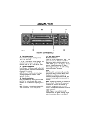 Page 7Cassette Player
5
TRAFFIC
NEWS
10111214
13 1516ICE0101
CASSETTE PLAYER CONTROLS
10. Tape mode selector
Press to select tape play (display shows
’SIDE-1’or’SIDE-2’).
If the set is switched off during tape play, the
cassette remains in stand-by mode. Play
resumes when the set is switched on again.
11. Cassette compartment
Insert the tape with the open side to the right
and push in gently. The radio mutes and tape
play starts immediately.
NOTE:At the end of either side of the tape,
play will automatically...