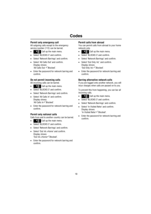 Page 19Codes
18
Permit only emergency call
All outgoing calls except to the emergency 
service number (112) can be barred.
• Call up the main menu.
•Select ‘BLOCKS 3’ and confirm.
•Select ‘Network Barrings’ and confirm.
•Select ‘All Calls Out’ and confirm.
Display shows:
‘All Calls Out 
Blocked’.
•Enter the password for network barring and 
confirm.
Do not permit incoming calls
All incoming calls can be barred.
• Call up the main menu.
•Select ‘BLOCKS 3’ and confirm.
•Select ‘Network Barrings’ and confirm....