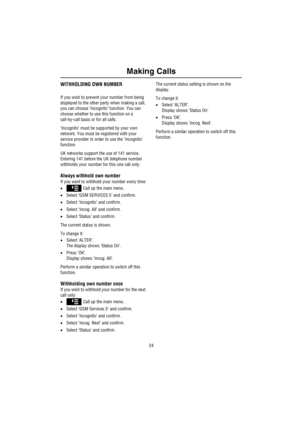 Page 25Making Calls
24
WITHHOLDING OWN NUMBER
If you wish to prevent your number from being 
displayed to the other party when making a call, 
you can choose ‘Incognito’ function. You can 
choose whether to use this function on a 
call-by-call basis or for all calls.
‘Incognito’ must be supported by your own 
network. You must be registered with your 
service provider in order to use the ‘Incognito’ 
function.
UK networks support the use of 141 service. 
Entering 141 before the UK telephone number 
withholds...