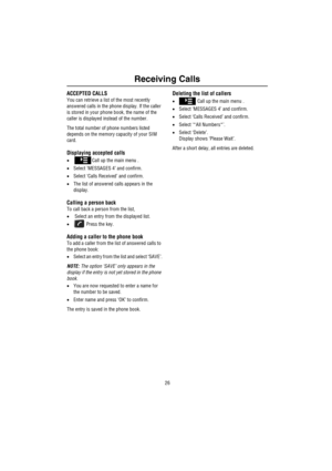 Page 27Receiving Calls
26
ACCEPTED CALLS
You can retrieve a list of the most recently 
answered calls in the phone display. If the caller 
is stored in your phone book, the name of the 
caller is displayed instead of the number.
The total number of phone numbers listed 
depends on the memory capacity of your SIM 
card.
Displaying accepted calls
•Call up the main menu .
•Select ‘MESSAGES 4’ and confirm.
•Select ‘Calls Received’ and confirm.
•The list of answered calls appears in the 
display.
Calling a person...