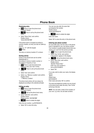 Page 29Phone Book
28
Displaying entry
• Press to open the phone book.
e.g.Select ‘Gloria’
• Press to call up the phone book 
menu.
•Select ‘Show Entry’ and confirm.
Display shows:
‘Gloria 0247667899’
If the phone book is arranged according to 
memory location, an entry can also be called up 
directly:
Enter e.g. ‘27’ with the keypad.
 Press.
The entry on memory location 27 is shown.
Sorting entries
Entries in the phone book can be sorted:
Alphabetically or
According to memory location number or
According to...