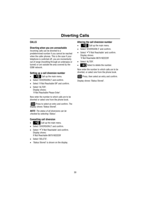 Page 31Diverting Calls
30
Dive rting C a llsCALLS
Diverting when you are unreachable
Incoming calls can be diverted to a 
predetermined number if you cannot be reached 
when the caller phones. This is the case if your 
telephone is switched off, you are momentarily 
out of range (travelling through an underpass or 
tunnel) or are outside the area covered by the 
GSM network.
Setting up a call diversion number
•   Call up the main menu.
•Select ‘DIVERSION 2’ and confirm.
•Select ‘If Not Reachable Off’ and...