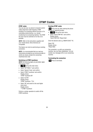 Page 39DTMF Codes
38
DTM F C ode sDTMF codes
You can use your car phone to transmit control 
codes (Dual-tone multi-frequency DTMF 
numbers) for accessing network services or for 
controlling remote devices, e.g. remote 
monitoring of an answering machine. The DTMF 
key tone must be switched on for this to be 
possible.
NOTE: Refer to the instructions supplied with 
your remote device. Not all devices are 
compatible.
This feature can only be used during an existing 
connection.
NOTE: It is recommended that you...