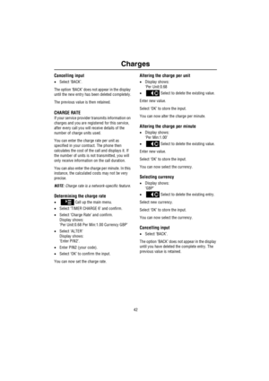 Page 43Charges
42
Cancelling input
•Select ‘BACK’.
The option ‘BACK’ does not appear in the display 
until the new entry has been deleted completely.
The previous value is then retained.
CHARGE RATE
If your service provider transmits information on 
charges and you are registered for this service, 
after every call you will receive details of the 
number of charge units used.
You can enter the charge rate per unit as 
specified in your contract. The phone then 
calculates the cost of the call and displays it....