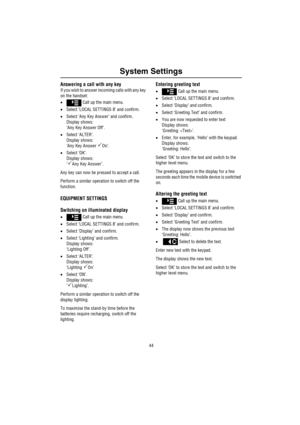 Page 45System Settings
44
Answering a call with any key
If you wish to answer incoming calls with any key 
on the handset:
• Call up the main menu.
•Select ‘LOCAL SETTINGS 8’ and confirm.
•Select ‘Any Key Answer’ and confirm.
Display shows:
‘Any Key Answer Off’.
•Select ‘ALTER’.
Display shows:
‘Any Key Answer 
On’.
•Select ‘OK’.
Display shows:
‘
Any Key Answer’.
Any key can now be pressed to accept a call.
Perform a similar operation to switch off the 
function.
EQUIPMENT SETTINGS
Switching on illuminated...