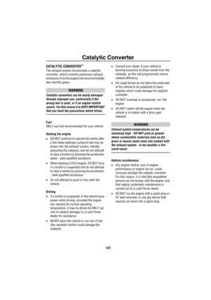 Page 123Catalytic Converter
122
Catalytic Con verterCATALYTIC CONVERTER*
The exhaust system incorporates a catalytic 
converter, which converts poisonous exhaust 
emissions from the engine into environmentally 
less harmful gases. 
WARNING
Catalytic converters can be easily damaged 
through improper use, particularly if the 
wrong fuel is used, or if an engine misfire 
occurs. For this reason it is VERY IMPORTANT 
that you heed the precautions which follow.
Fuel
ONLY use fuel recommended for your vehicle....