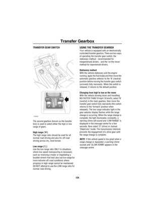 Page 135Transfer Gearbox
134
Tran sfer Gea rb oxTRANSFER GEAR SWITCH
The second gearbox (known as the transfer 
box) is used to select either the high or low 
range of gears.
High range (‘H’)
The high range ratio should be used for all 
normal road driving and also for off-road 
driving across dry, level terrain.
Low range (‘L’)
Use the low range ratio ONLY in situations 
where low speed manoeuvring is necessary, 
such as reversing a trailer or negotiating a 
boulder strewn river bed; also use low range for...