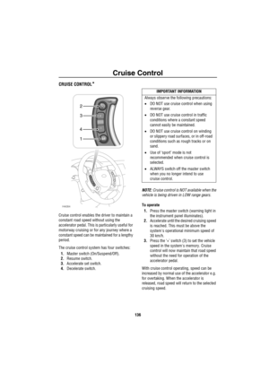 Page 137Cruise Control
136
Cruise  Co ntrolCRUISE CONTROL*
Cruise control enables the driver to maintain a 
constant road speed without using the 
accelerator pedal. This is particularly useful for 
motorway cruising or for any journey where a 
constant speed can be maintained for a lengthy 
period.
The cruise control system has four switches:
1.Master switch (On/Suspend/Off).
2.Resume switch.
3.Accelerate set switch.
4.Decelerate switch.NOTE: Cruise control is NOT available when the 
vehicle is being driven in...