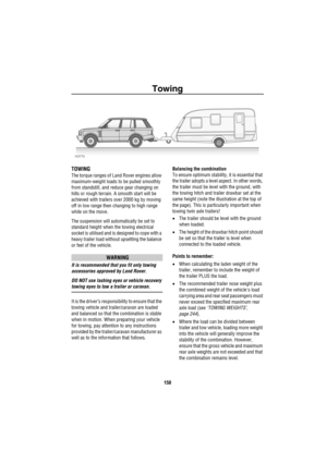 Page 151Towing
150
To wing
TOWING
The torque ranges of Land Rover engines allow 
maximum-weight loads to be pulled smoothly 
from standstill, and reduce gear changing on 
hills or rough terrain. A smooth start will be 
achieved with trailers over 2000 kg by moving 
off in low range then changing to high range 
while on the move.
The suspension will automatically be set to 
standard height when the towing electrical 
socket is utilised and is designed to cope with a 
heavy trailer load without upsetting the...