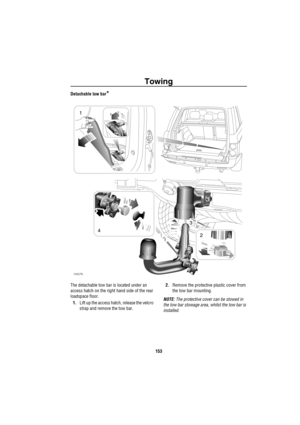 Page 154Towing
153
Detachable tow bar*
The detachable tow bar is located under an 
access hatch on the right hand side of the rear 
loadspace floor.
1.Lift up the access hatch, release the velcro 
strap and remove the tow bar.2.Remove the protective plastic cover from 
the tow bar mounting.
NOTE: The protective cover can be stowed in 
the tow bar stowage area, whilst the tow bar is 
installed.
H4078
1
24
3 