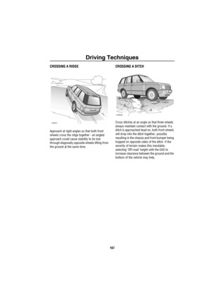 Page 168Driving Techniques
167
CROSSING A RIDGE
Approach at right angles so that both front 
wheels cross the ridge together - an angled 
approach could cause stability to be lost 
through diagonally opposite wheels lifting from 
the ground at the same time.
CROSSING A DITCH
Cross ditches at an angle so that three wheels 
always maintain contact with the ground. If a 
ditch is approached head on, both front wheels 
will drop into the ditch together, possibly 
resulting in the chassis and front bumper being...