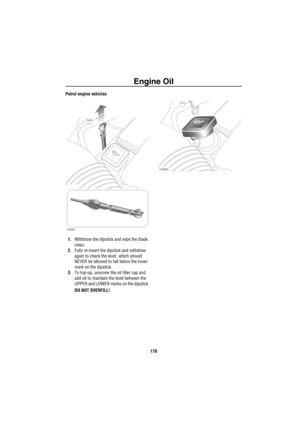 Page 179Engine Oil
178
Petrol engine vehicles
1.Withdraw the dipstick and wipe the blade 
clean.
2.Fully re-insert the dipstick and withdraw 
again to check the level, which should 
NEVER be allowed to fall below the lower 
mark on the dipstick.
3.To top-up, unscrew the oil filler cap and 
add oil to maintain the level between the 
UPPER and LOWER marks on the dipstick.
DO NOT OVERFILL!
H3961
H3960 