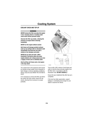 Page 180Cooling System
179
C ooling Sys te mCOOLANT CHECK AND TOP-UP
WARNING
NEVER remove the filler cap when the engine 
is hot -escaping steam or scalding water 
could cause serious personal injury.
Unscrew the filler cap slowly, allowing the 
pressure to escape before removing 
completely.
NEVER run the engine without coolant.
Anti-freeze will damage painted surfaces; 
soak up any spillage with an absorbent cloth 
immediately and wash the area with a 
mixture of car shampoo and water.
NEVER top-up with salt...