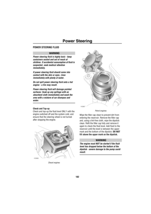 Page 183Power Steering
182
Po wer SteeringPOWER STEERING FLUID
WARNING
Power steering fluid is highly toxic - keep 
containers sealed and out of reach of 
children. If accidental consumption of fluid is 
suspected, seek medical attention 
immediately.
If power steering fluid should come into 
contact with the skin or eyes, rinse 
immediately with plenty of water.
Do not spill power steering fluid onto a hot 
engine - a fire may result.
Power steering fluid will damage painted 
surfaces: Soak up any spillage with...