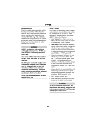 Page 192Tyres
191
Replacement tyres
Wheel rims and tyres are matched to suit the 
handling characteristics of the vehicle. For 
safety, ALWAYS check that replacement tyres 
comply with the original specification (see 
‘WHEELS & TYRES’, page 242) and that the 
load and speed ratings shown on the side wall 
are the same as that of the original equipment. 
Contact your Land Rover dealer for further 
information or assistance.
WARNING
ALWAYS use the same make and type of 
radial-ply tyres front and rear. DO NOT use...