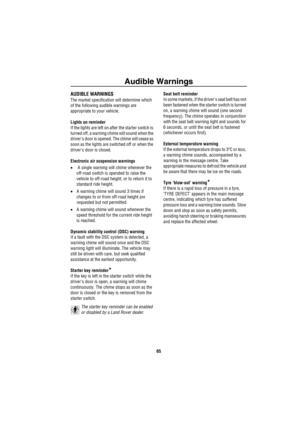 Page 66Audible Warnings
65
A udible  Warn ingsAUDIBLE WARNINGS
The market specification will determine which 
of the following audible warnings are 
appropriate to your vehicle.
Lights on reminder
If the lights are left on after the starter switch is 
turned off, a warning chime will sound when the 
drivers door is opened. The chime will cease as 
soon as the lights are switched off or when the 
drivers door is closed.
Electronic air suspension warnings
• A single warning will chime whenever the 
off-road...