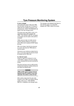 Page 68Tyre Pressure Monitoring System
67
If a tyre is changed
If the replacement wheel is fitted with TPMS, 
then the system will take up to 15 minutes to 
register the new condition (if pressure is lost 
during this time, ‘CHECK TYRE PRESSURE’ will 
appear in the main message centre).
If the space saver spare wheel is used, or if a 
replacement wheel is NOT equipped with 
TPMS, ‘TYRE CONTROL INACTIVE’ will appear 
in the display once the system check period is 
completed.
TPMS valves are metal, not rubber and...