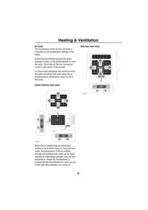 Page 82Heating & Ventilation
81
Air Vents
The temperature of the air from all vents is 
controlled by the temperature settings of the 
heater.
Rotate the thumbwheel towards the green 
indicator to open, or the white indicator to close 
the vents. Direct the air flow by moving the 
control in the centre of the louvres.
To ensure best ventilation and minimum noise, 
the vents should be fully open when the air 
conditioning air distribution control is set to 
face level.
Centre foot/face level vents
When the air...