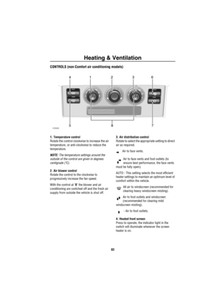 Page 84Heating & Ventilation
83
CONTROLS (non-Comfort air conditioning models)
1. Temperature control
Rotate the control clockwise to increase the air 
temperature, or anti-clockwise to reduce the 
temperature. 
NOTE: The temperature settings around the 
outside of the control are given in degrees 
centigrade (ºC).
2. Air blower control
Rotate the control to the clockwise to 
progressively increase the fan speed. 
With the control at ‘0’ the blower and air 
conditioning are switched off and the fresh air...