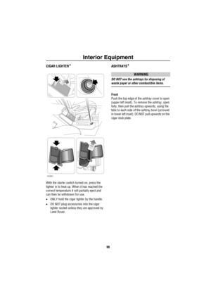 Page 97Interior Equipment
96
CIGAR LIGHTER*
With the starter switch turned on, press the 
lighter in to heat up. When it has reached the 
correct temperature it will partially eject and 
can then be withdrawn for use.
•ONLY hold the cigar lighter by the handle.
•DO NOT plug accessories into the cigar 
lighter socket unless they are approved by 
Land Rover.
ASHTRAYS*
WARNING
DO NOT use the ashtrays for disposing of 
waste paper or other combustible items.
Front
Push the top edge of the ashtray cover to open...