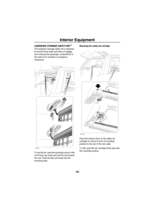 Page 106Interior Equipment
105
LOADSPACE STOWAGE SAFETY NET*
The loadspace stowage safety net is designed 
to prevent loose loads and items of luggage 
from entering the passenger compartment in 
the event of an accident or emergency 
manoeuvre.
To use the net, open the mounting covers in the 
roof lining (see inset) and pull the net towards 
the roof. Hook the tabs (arrowed) into the 
mounting slots.Removing the safety net cartridge
Press the catches down on the safety net 
cartridge to remove it from its...