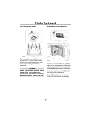 Page 108Interior Equipment
107
LUGGAGE ANCHOR POINTS
Four fixing points are provided in the rear 
loadspace floor, to assist in safely securing 
large items of luggage. Land Rover provide a 
range of approved luggage retention 
accessories.
WARNING
DO NOT carry unsecured equipment, tools or 
luggage, which could move and cause 
personal injury in the event of an accident or 
emergency manoeuvre either on or off-road.
REAR LOADSPACE ACCESS HATCH
The access hatch is located on the right hand 
side of the rear...