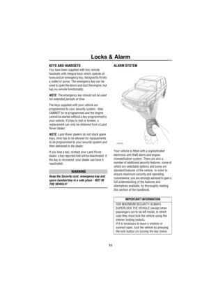 Page 12Locks & Alarm
11
L oc ks &  AlarmKEYS AND HANDSETS 
You have been supplied with two remote 
handsets with integral keys which operate all 
locks and an emergency key, designed to fit into 
a wallet or purse. The emergency key can be 
used to open the doors and start the engine, but 
has no remote functionality.
NOTE: The emergency key should not be used 
for extended periods of time.
The keys supplied with your vehicle are 
programmed to your security system - they 
CANNOT be re-programmed and the engine...